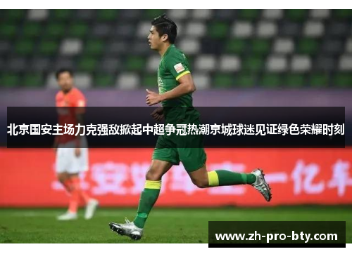 北京国安主场力克强敌掀起中超争冠热潮京城球迷见证绿色荣耀时刻