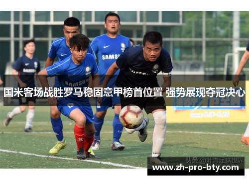 国米客场战胜罗马稳固意甲榜首位置 强势展现夺冠决心
